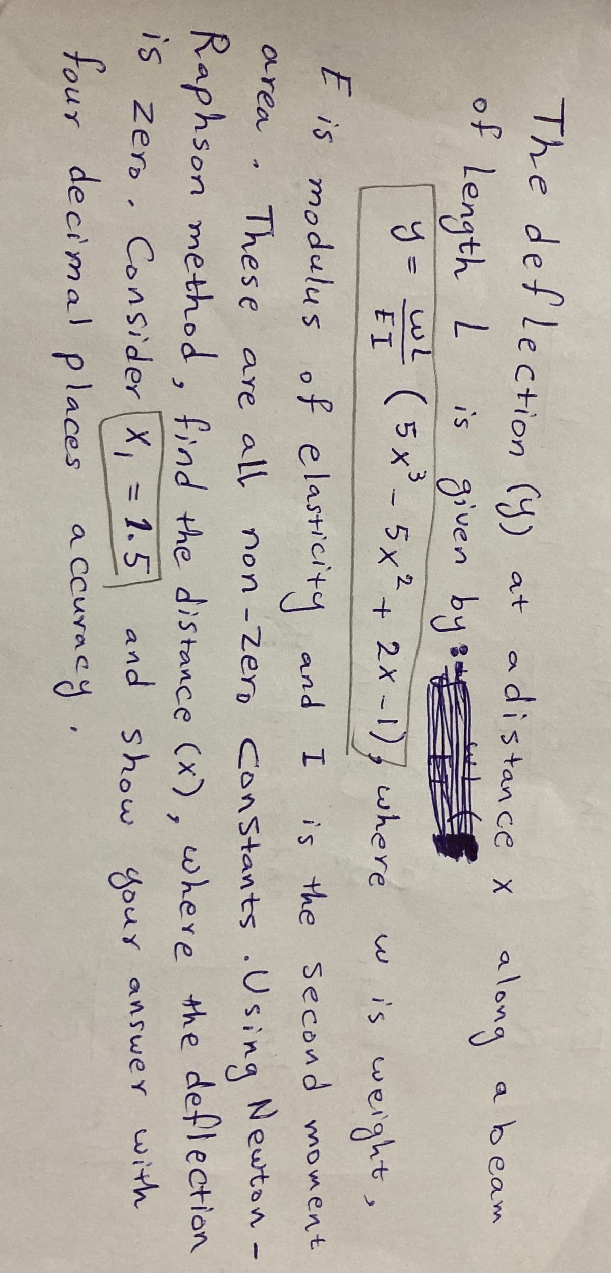 The deflection (y) at
adistan ce x along
abeam
of Length L
is given by sE
(5x²- 5x².
+ 2X -1), where
w is weight,
E I
E is modulus of elasticity
is the second moment
Newton -
area
Thes e are all non -Zero
Constants .Using
Raphson method, find the distance (x). where the deflection
and show
Consider X, = 1.5
your answer with
IS Zero.
four decimal places
a ccuracy,
