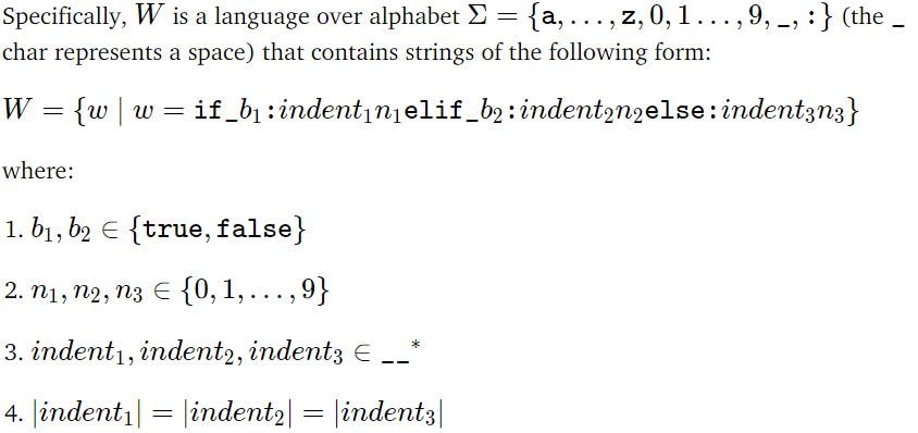 " =>
Specifically, W is a language over alphabet Σ = {a, ..., z, 0, 1 ..., 9, :} (the
char represents a space) that contains strings of the following form:
W = {w|w=
if_b₁ indent₁n₁elif_b₂:indent2n2else: indent3n3}
where:
1. b₁, b2 = {true, false}
2. n1, n2, n3 € {0, 1,...,9}
3. indent1, indent2, indent3 € __*
4. |indent₁| = |indent2| = |indent3|