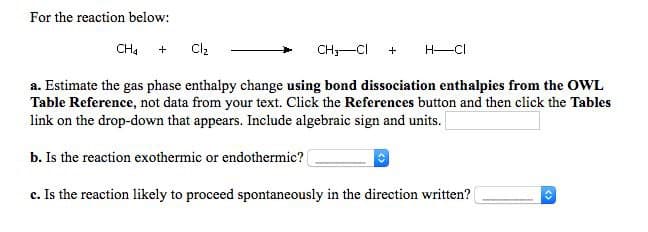 For the reaction below:
CH4
Cl2
CH;-CI
H-CI
+
a. Estimate the gas phase enthalpy change using bond dissociation enthalpies from the OWL
Table Reference, not data from your text. Click the References button and then click the Tables
link on the drop-down that appears. Include algebraic sign and units.
b. Is the reaction exothermic or endothermic?
c. Is the reaction likely to proceed spontaneously in the direction written?
