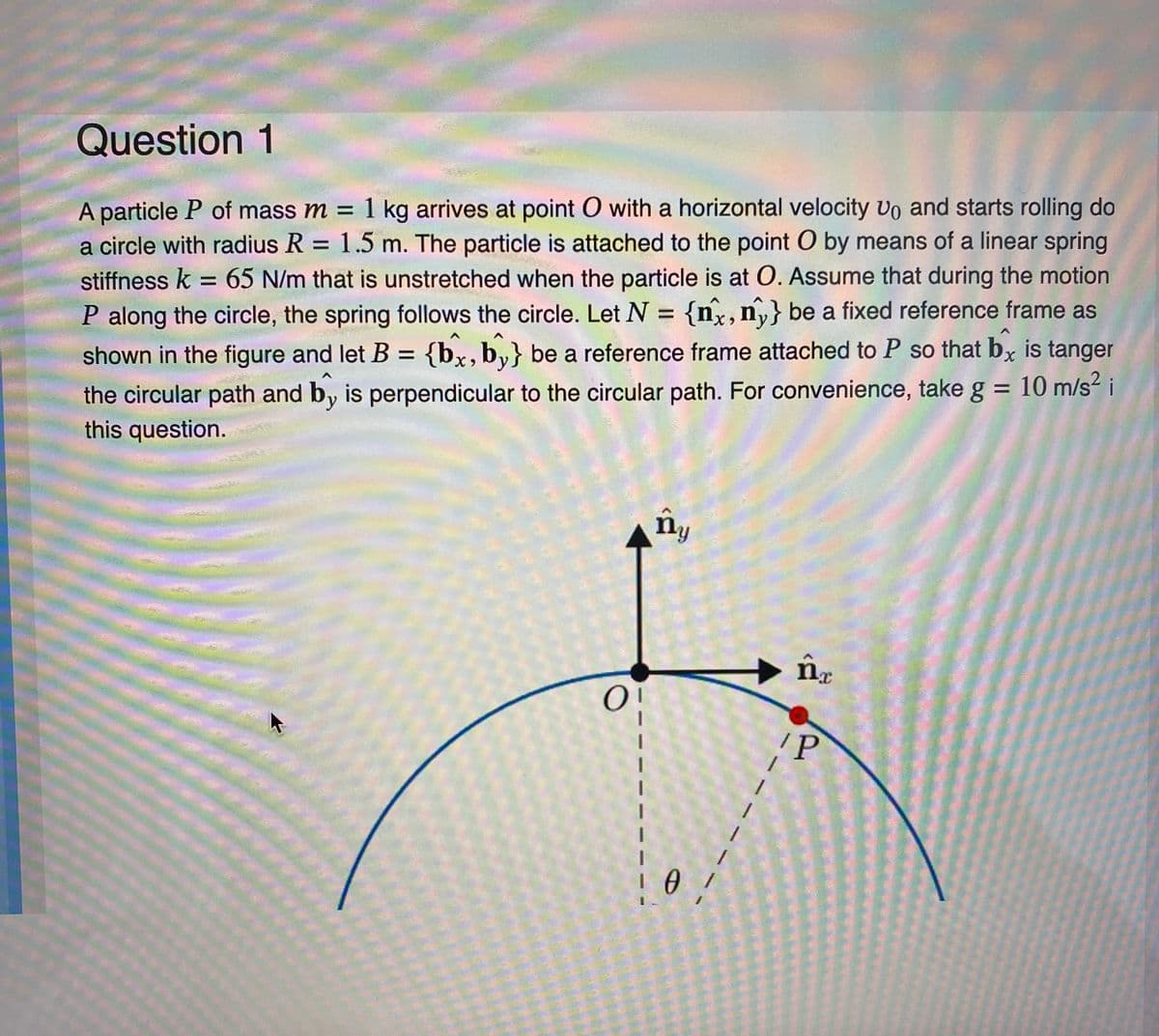 Question 1
A particle P of mass m = 1 kg arrives at point O with a horizontal velocity Uo and starts rolling do
a circle with radius R = 1.5 m. The particle is attached to the point O by means of a linear spring
stiffness k = 65 N/m that is unstretched when the particle is at O. Assume that during the motion
P along the circle, the spring follows the circle. Let N = {nx, ny} be a fixed reference frame as
shown the figure and let B = {bx, by} be a reference frame attached to P so that bx is tanger
the circular path and by is perpendicular to the circular path. For convenience, take g = 10 m/s² i
this question.
O¦
ny
0/
nr
P