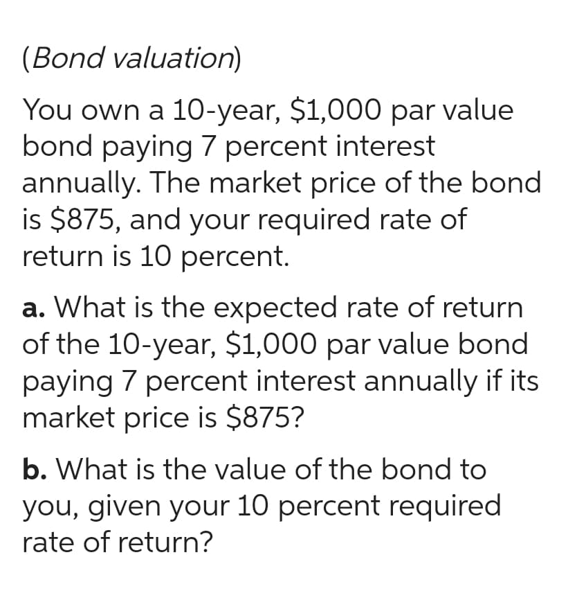 (Bond valuation)
You own a 10-year, $1,000 par value
bond paying 7 percent interest
annually. The market price of the bond
is $875, and your required rate of
return is 10 percent.
a. What is the expected rate of return
of the 10-year, $1,000 par value bond
paying 7 percent interest annually if its
market price is $875?
b. What is the value of the bond to
you, given your 10 percent required
rate of return?