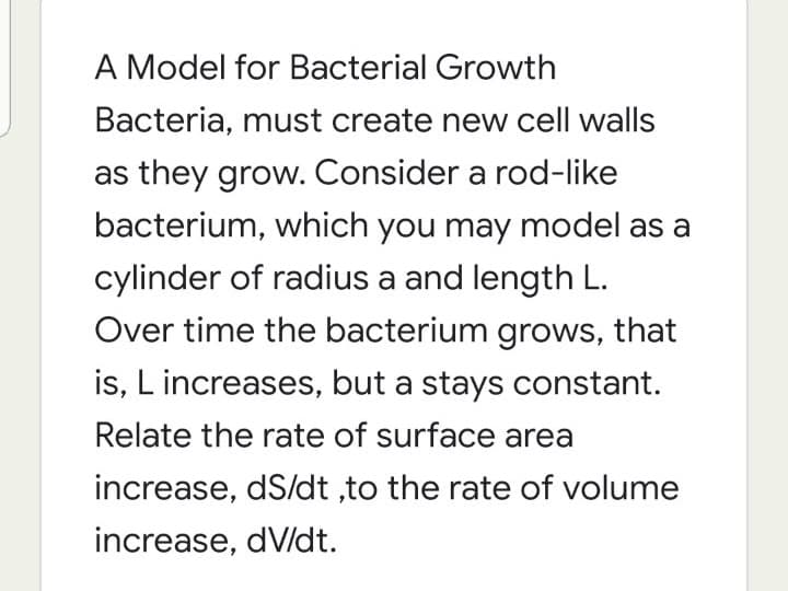 A Model for Bacterial Growth
Bacteria, must create new cell walls
as they grow. Consider a rod-like
bacterium, which you may model as a
cylinder of radius a and length L.
Over time the bacterium grows, that
is, L increases, but a stays constant.
Relate the rate of surface area
increase, dS/dt ,to the rate of volume
increase, dV/dt.
