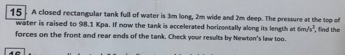 15
A closed rectangular tank full of water is 3m long, 2m wide and 2m deep. The pressure at the top of
water is raised to 98.1 Kpa. If now the tank is accelerated horizontally along its length at 6m/s, find the
forces on the front and rear ends of the tank. Check your results by Newton's law too.
