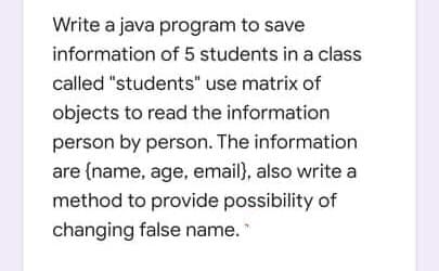 Write a java program to save
information of 5 students in a class
called "students" use matrix of
objects to read the information
person by person. The information
are (name, age, email}, also write a
method to provide possibility of
changing false name.
