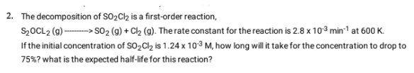2. The decomposition of SO₂Cl2 is a first-order reaction,
$₂OCL2 (g) -----> SO₂ (g) + Cl₂ (g). The rate constant for the reaction is 2.8 x 10³ min-¹ at 600 K.
If the initial concentration of SO₂Cl₂ is 1.24 x 10-3³ M, how long will it take for the concentration to drop to
75% ? what is the expected half-life for this reaction?
