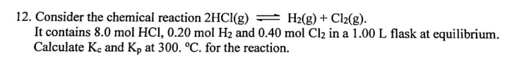 12. Consider the chemical reaction 2HCl(g)
H2(g) + Cl2(g).
It contains 8.0 mol HCI, 0.20 mol H₂ and 0.40 mol Cl₂ in a 1.00 L flask at equilibrium.
Calculate Kc and Kp at 300. °C. for the reaction.