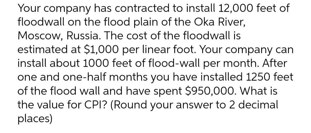 Your company has contracted to install 12,000 feet of
floodwall on the flood plain of the Oka River,
Moscow, Russia. The cost of the floodwall is
estimated at $1,000 per linear foot. Your company can
install about 1000 feet of flood-wall per month. After
one and one-half months you have installed 1250 feet
of the flood wall and have spent $950,000. What is
the value for CPI? (Round your answer to 2 decimal
places)