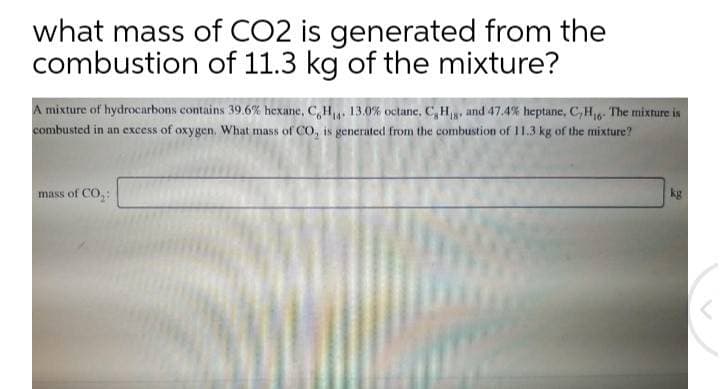 what mass of CO2 is generated from the
combustion of 11.3 kg of the mixture?
A mixture of hydrocarbons contains 39.6% hexane, C,H,, 13.0% octane, C, H, and 47.4% heptane, C,H6- The mixture is
combusted in an excess of oxygen. What mass of CO, is generated from the combustion of 11.3 kg of the mixture?
mass of CO,:
kg

