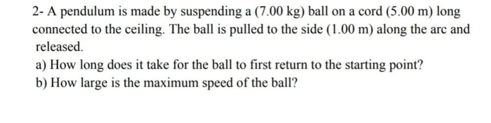 2- A pendulum is made by suspending a (7.00 kg) ball on a cord (5.00 m) long
connected to the ceiling. The ball is pulled to the side (1.00 m) along the arc and
released.
a) How long does it take for the ball to first return to the starting point?
b) How large is the maximum speed of the ball?
