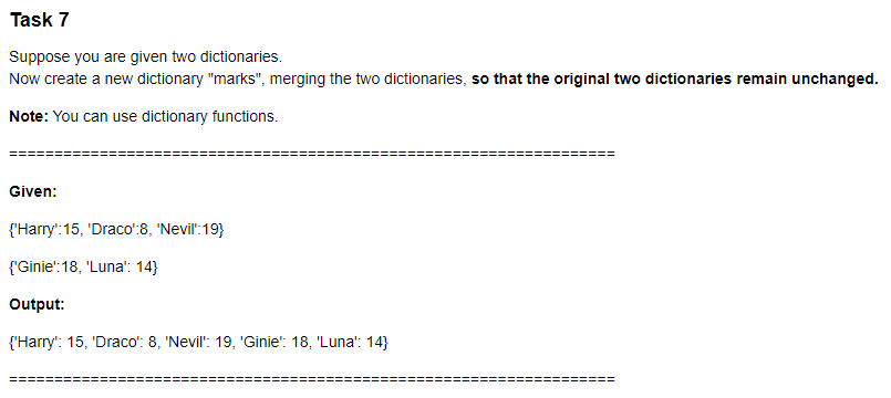 Task 7
Suppose you are given two dictionaries.
Now create a new dictionary "marks", merging the two dictionaries, so that the original two dictionaries remain unchanged.
Note: You can use dictionary functions.
Given:
{'Harry':15, 'Draco':8, 'Nevil":19}
{'Ginie':18, 'Luna': 14}
Output:
{'Harry': 15, 'Draco': 8, 'Nevil": 19, 'Ginie": 18, 'Luna': 14}
