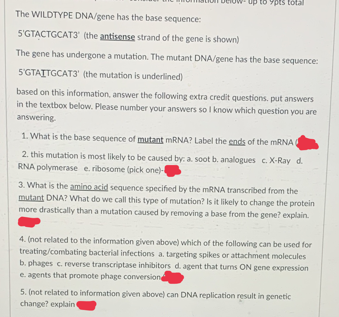 up to 9pts total
The WILDTYPE DNA/gene has the base sequence:
5'GTACTGCAT3' (the antisense strand of the gene is shown)
The gene has undergone a mutation. The mutant DNA/gene has the base sequence:
5'GTAITGCAT3' (the mutation is underlined)
based on this information, answer the following extra credit questions. put answers
in the textbox below. Please number your answers so I know which question you are
answering.
1. What is the base sequence of mutant mRNA? Label the ends of the mRNA
2. this mutation is most likely to be caused by: a. soot b. analogues c. X-Ray d.
RNA polymerase e. ribosome (pick one)-
3. What is the amino acid sequence specified by the mRNA transcribed from the
mutant DNA? What do we call this type of mutation? Is it likely to change the protein
more drastically than a mutation caused by removing a base from the gene? explain.
4. (not related to the information given above) which of the following can be used for
treating/combating bacterial infections a. targeting spikes or attachment molecules
b. phages c. reverse transcriptase inhibitors d. agent that turns ON gene expression
e. agents that promote phage conversion
5. (not related to information given above) can DNA replication result in genetic
change? explain
