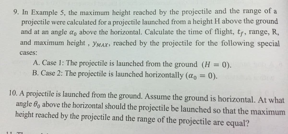 9. In Example 5, the maximum height reached by the projectile and the range of a
projectile were calculated for a projectile launched from a height H above the ground
and at an angle a, above the horizontal. Calculate the time of flight, tf, range, R,
and maximum height, yMax, reached by the projectile for the following special
cases:
A. Case 1: The projectile is launched from the ground (H = 0).
B. Case 2: The projectile is launched horizontally (ao = 0).
10. A projectile is launched from the ground. Assume the ground is horizontal. At what
angle 0, above the horizontal should the projectile be launched so that the maximum
height reached by the projectile and the range of the projectile are equal?
0.
11
