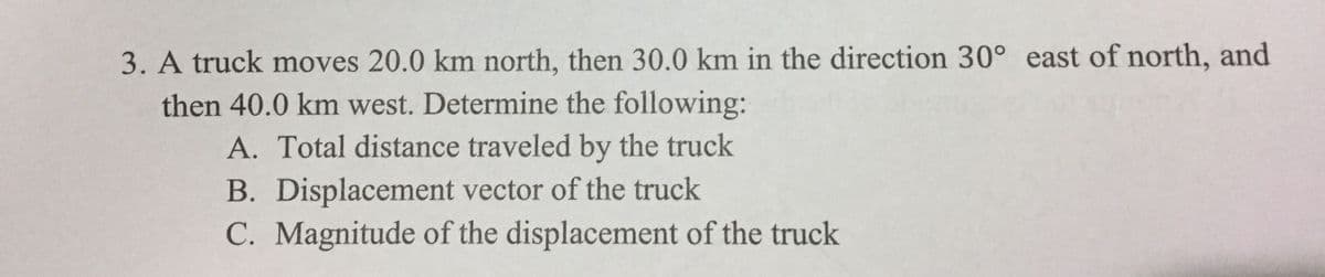 3. A truck moves 20.0 km north, then 30.0 km in the direction 30° east of north, and
then 40.0 km west. Determine the following:
A. Total distance traveled by the truck
B. Displacement vector of the truck
C. Magnitude of the displacement of the truck
