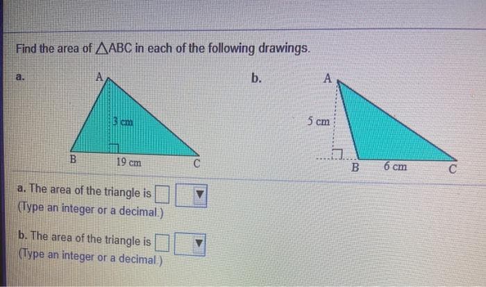 Find the area of A ABC in each of the following drawings.
b.
A
a.
A
5 cm
19 cm
6 cm
C
a. The area of the triangle is
(Type an integer or a decimal.)
b. The area of the triangle is
(Type an integer or a decimal.)
B.
