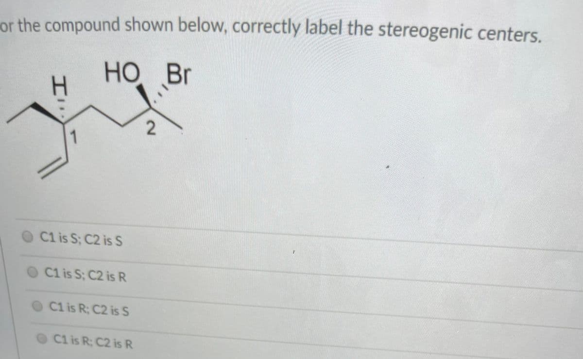 or the compound shown below, correctly label the stereogenic centers.
НО Вг
но
Br
2.
1
Cl is S; C2 is S
O C1 is S; C2 is R
O C1 is R; C2 is S
O C1 is R: C2 is R
