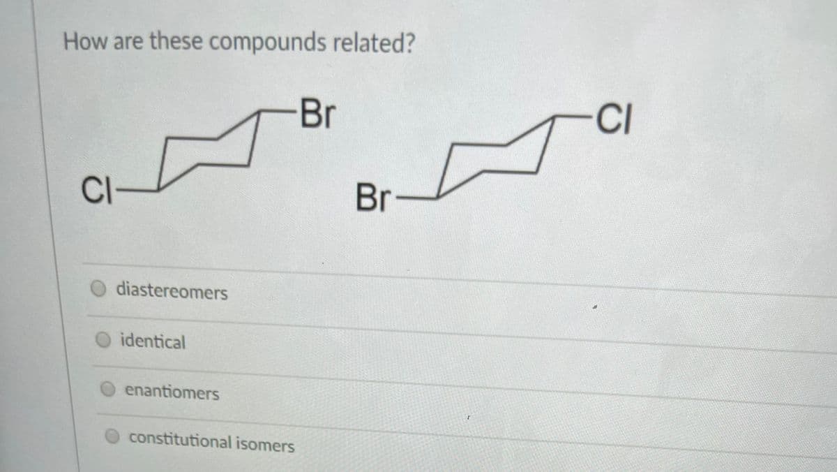 How are these compounds related?
Br
CI
Cl-
Br
diastereomers
identical
enantiomers
constitutional isomers
