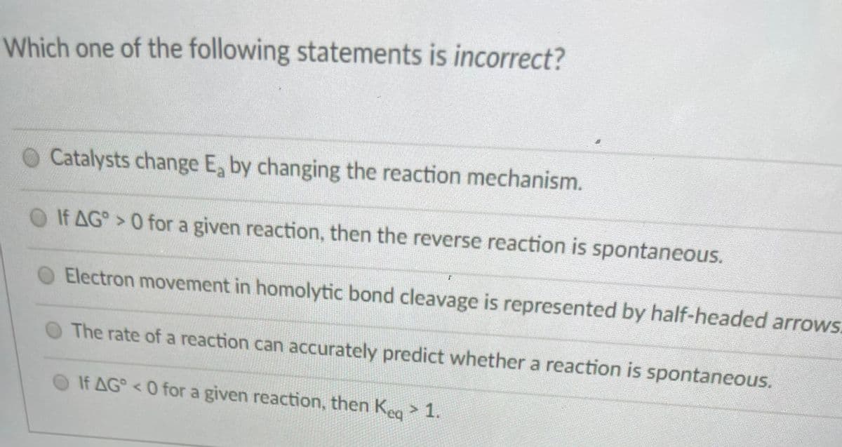 Which one of the following statements is incorrect?
O Catalysts change E, by changing the reaction mechanism.
O If AG> 0 for a given reaction, then the reverse reaction is spontaneous.
Electron movement in homolytic bond cleavage is represented by half-headed arrows.
The rate of a reaction can accurately predict whether a reaction is spontaneous.
If AG <0 for a given reaction, then Keg> 1.
