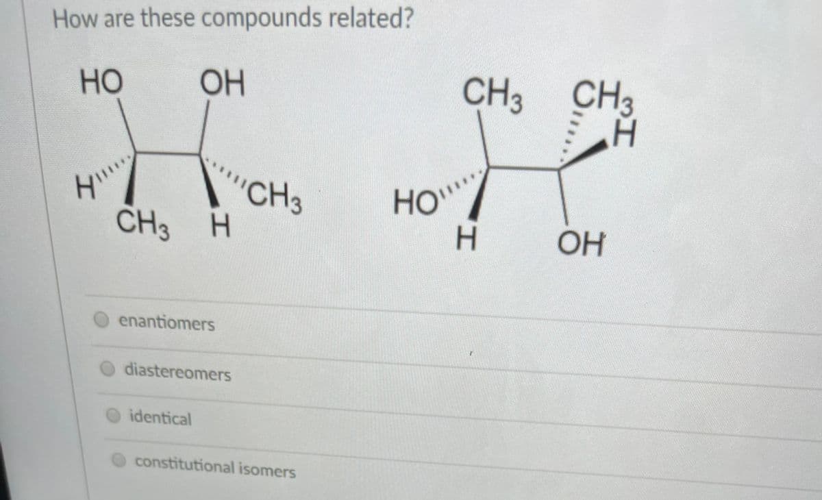 How are these compounds related?
но
OH
CH3 CH3
CH3
CH3 H
HO"
OH
enantiomers
diastereomers
identical
constitutional isomers
