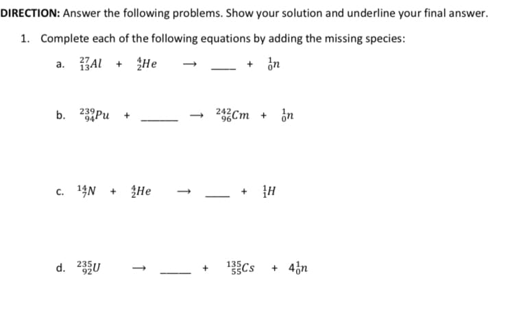 DIRECTION: Answer the following problems. Show your solution and underline your final answer.
1. Complete each of the following equations by adding the missing species:
AL + He
+ in
а.
b.
239Pu
94
242Cm + ¿n
c. 14N + He
d. 235U
135
Cs + 4n
1
