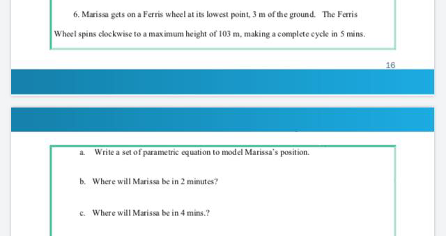 6. Marissa gets on a Ferris wheel at its lowest point, 3 m of the ground. The Ferris
Wheel spins clockwise to a maximum height of 103 m, making a complete cycle in 5 mins.
16
a. Write a set of parametric equation to model Marissa's position.
b. Where will Marissa be in 2 minutes?
c. Where will Marissa be in 4 mins.?
