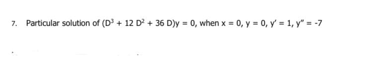 7. Particular solution of (D3 + 12 D? + 36 D)y = 0, when x = 0, y = 0, y' = 1, y" = -7
