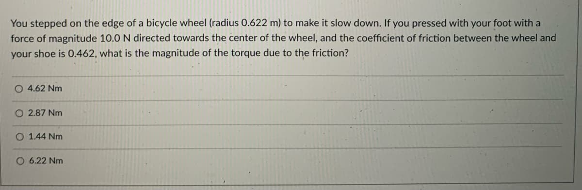 You stepped on the edge of a bicycle wheel (radius 0.622 m) to make it slow down. If you pressed with your foot with a
force of magnitude 10.0 N directed towards the center of the wheel, and the coefficient of friction between the wheel and
your shoe is 0.462, what is the magnitude of the torque due to the friction?
O 4.62 Nm
O 2.87 Nm
O 1.44 Nm
O 6.22 Nm
