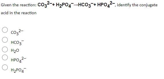 Given the reaction: Co32-+ H2PO4-HCO3 + HPO42-, identify the conjugate
acid in the reaction
co3?-
HCO3
H20
HPO4?-
H2PO4
