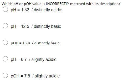 Which pH or pOH value is INCORRECTLY matched with its description?
O pH = 1.32 / distinctly acidic
O pH = 12.5 / distinctly basic
O pOH = 13.8 / distinctly basic
pH = 6.7 / slightly acidic
O pOH = 7.8 / slightly acidic
