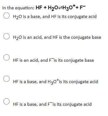 In the equation: HF + H20=H30*+F-
O H20 is a base, and HF is its conjugate acid
O H20 is an acid, and HF is the conjugate base
HF is an acid, and Fis its conjugate base
HF is a base, and H30*is its conjugate acid
HF is a base, and Fis its conjugate acid
