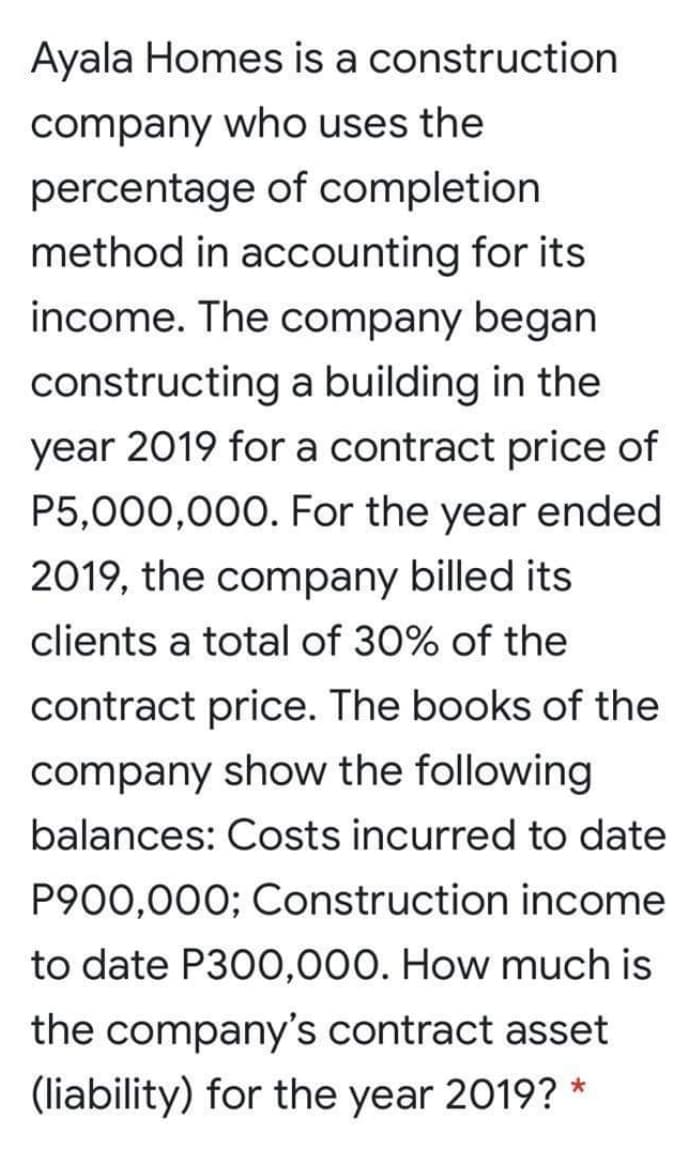 Ayala Homes is a construction
company who uses the
percentage of completion
method in accounting for its
income. The company began
constructing a building in the
year 2019 for a contract price of
P5,000,000. For the year ended
2019, the company billed its
clients a total of 30% of the
contract price. The books of the
company show the following
balances: Costs incurred to date
P900,000; Construction income
to date P300,000. How much is
the company's contract asset
(liability) for the year 2019? *
