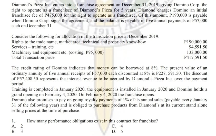 Diamond's Pizza Inc. enters into a franchise agreement on December 31, 2019, giving Domino Corp. the
right to operate as a franchisee of Diamond's Pizza for 5 years. Diamond charges Domino an initial
franchisee fee of P475,000 for the right to operate as a franchisee. Of this amount, P190,000 is payable
when Domino Corp. signs the agreement, and the balance is payable in five annual payments of P57,000
each on December 31.
Consider the following for allocation of the transaction price at December 2019.
Rights to the trade name, market area, technical and propriety know-how
Services – training, etc
Machinery and equipment etc. (costing, P95, 000)
Total Transaction price
P190,000.00
94,591.50
133,000.00
P417,591.50
The credit rating of Domino indicates that money can be borrowed at 8%. The present value of an
ordinary annuity of five annual receipts of P57,000 each discounted at 8% is P227, 591.50. The discount
of P57,408.50 represents the interest revenue to be accrued by Diamond's Pizza Inc. over the payment
period.
Training is completed in January 2020, the equipment is installed in January 2020 and Domino holds a
grand opening on February 4, 2020. On February 4, 2020 the franchise opens.
Domino also promises to pay on going royalty payments of 1% of its annual sales (payable every January
31 of the following year) and is obliged to purchase products from Diamond's at its current stand alone
selling prices at the time of purchase.
1.
How many performance obligations exist in this contract for franchise?
С. 4
A. 2
В. 3
D. 5
