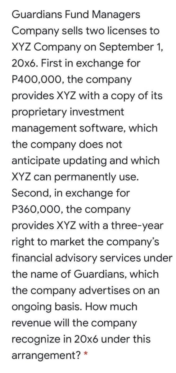 Guardians Fund Managers
Company sells two licenses to
XYZ Company on September 1,
20x6. First in exchange for
P400,000, the company
provides XYZ with a copy of its
proprietary investment
management software, which
the company does not
anticipate updating and which
XYZ can permanently use.
Second, in exchange for
P360,000, the company
provides XYZ with a three-year
right to market the company's
financial advisory services under
the name of Guardians, which
the company advertises on an
ongoing basis. How much
revenue will the company
recognize in 20x6 under this
arrangement? *
