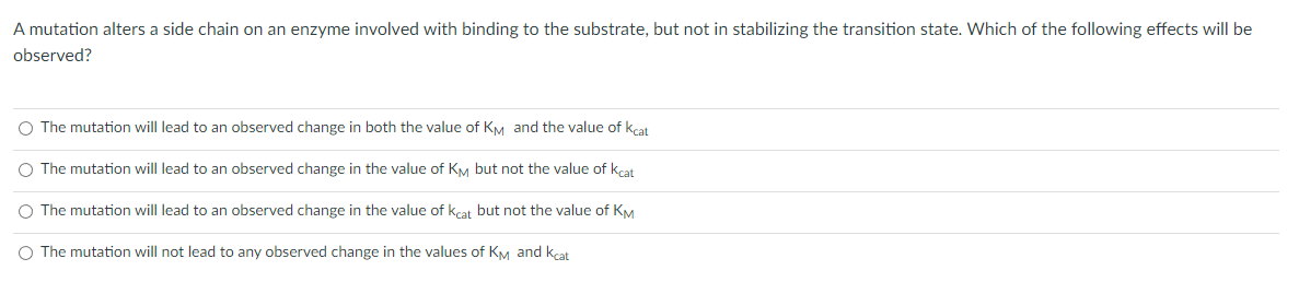 A mutation alters a side chain on an enzyme involved with binding to the substrate, but not in stabilizing the transition state. Which of the following effects will be
observed?
O The mutation will lead to an observed change in both the value of KM and the value of kcat
O The mutation will lead to an observed change in the value of KM but not the value of kcat
O The mutation will lead to an observed change in the value of kcat but not the value of KM
O The mutation will not lead to any observed change in the values of KM and kcat