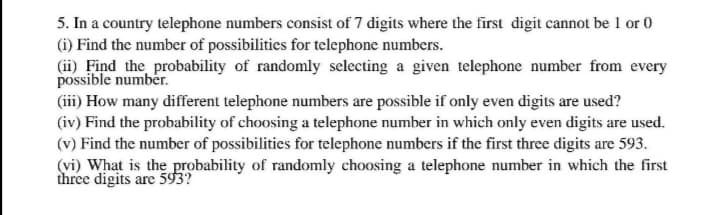 5. In a country telephone numbers consist of 7 digits where the first digit cannot be 1 or 0
(i) Find the number of possibilities for telephone numbers.
(ii) Find the probability of randomly selecting a given telephone number from every
possible number.
(iii) How many different telephone numbers are possible if only even digits are used?
(iv) Find the probability of choosing a telephone number in which only even digits are used.
(v) Find the number of possibilities for telephone numbers if the first three digits are 593.
(vi) What is the probability of randomly choosing a telephone number in which the first
three digits are 593?

