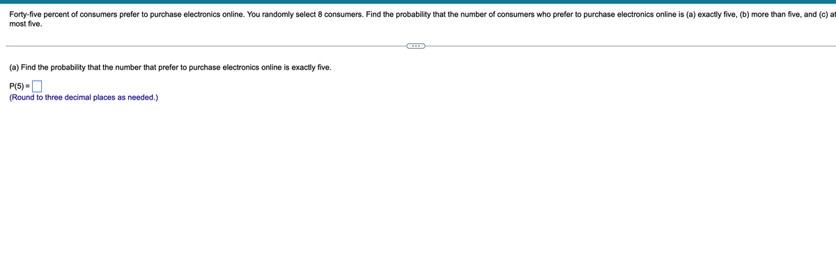 Forty-five percent of consumers prefer to purchase electronics online. You randomly select 8 consumers. Find the probability that the number of consumers who prefer to purchase electronics online is (a) exactly five, (b) more than five, and (c) at
most five.
(a) Find the probability that the number that prefer to purchase electronics online is exactly five.
P(5) =
(Round to three decimal places as needed.)