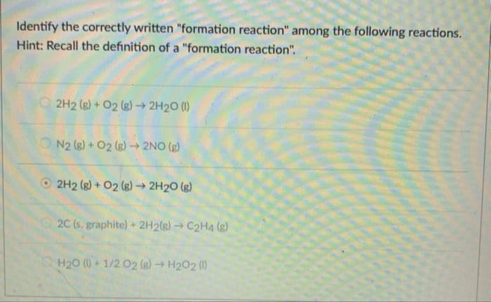 Identify the correctly written "formation reaction" among the following reactions.
Hint: Recall the definition of a "formation reaction".
O 2H2 (g) + 02 (g)→ 2H20 (1)
N2 (g) + O2 (g) → 2NO (g)
O 2H2 (g) + 02 (g)→ 2H20 (g)
2C (s. graphite) + 2H2(g) → C2H4 (g)
H20 () + 1/2 02 (g) → H202 (1)
