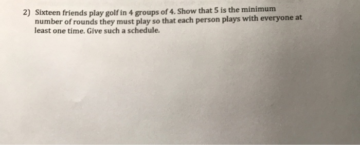 Sixteen friends play golf in 4 groups of 4. Show that 5 is the minimum
number of rounds they must play so that each person plays with everyone at
least one tíme. Give such a schedule.

