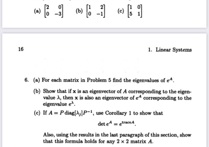 6. (a) For each matrix in Problem 5 find the eigenvalues of e^.
(b) Show that if x is an eigenvector of A corresponding to the eigen-
value A, then x is also an eigenvector of e^ corresponding to the
eigenvalue e^.
