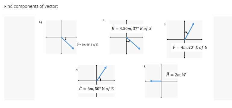 Find components of vector:
2.
1.)
E = 4.50m, 37° E of S
D- 3m, 46° Sof E
F = 4m, 20° E of N
H = 2m, W
G = 6m, 50° N of E
