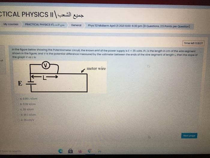 CTICAL PHYSICS IIill
My courses
PRACTICAL PHYSICS II
Phys 112 Midterm April 21 2021 6:00-6:30 pm (8 Questions, 25 Points per Question)
General
Time left 0.1827
In the figure below showing the Potentiometer circuit, the known emf of the power supply is E= 35 volts, if L is the length in cm of the wire segment
shown in the figure, and V is the potential difference measured by the voltmeter between the ends of the wire segment of length L then the slope of
the graph V vs L is:
of
meter wire
E
Oa.0.36L v/em
Ob.0.35 v/cm
Oc. 35 vlcm
Od 35 LV/cm
e 36 em/v
Next poge
here to search
