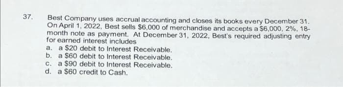 37.
Best Company uses accrual accounting and closes its books every December 31.
On April 1, 2022, Best sells $6,000 of merchandise and accepts a $6,000, 2%, 18-
month note as payment. At December 31, 2022, Best's required adjusting entry
for earned interest includes
a. a $20 debit to Interest Receivable.
b. a $60 debit to Interest Receivable.
c. a $90 debit to Interest Receivable.
d. a $60 credit to Cash.
