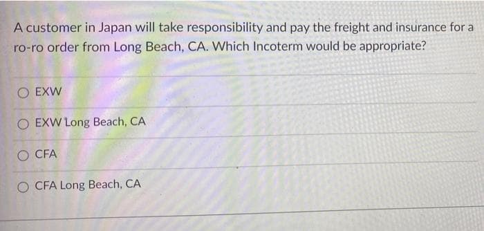 A customer in Japan will take responsibility and pay the freight and insurance for a
ro-ro order from Long Beach, CA. Which Incoterm would be appropriate?
O EXW
O EXW Long Beach, CA
O CFA
O CFA Long Beach, CA
