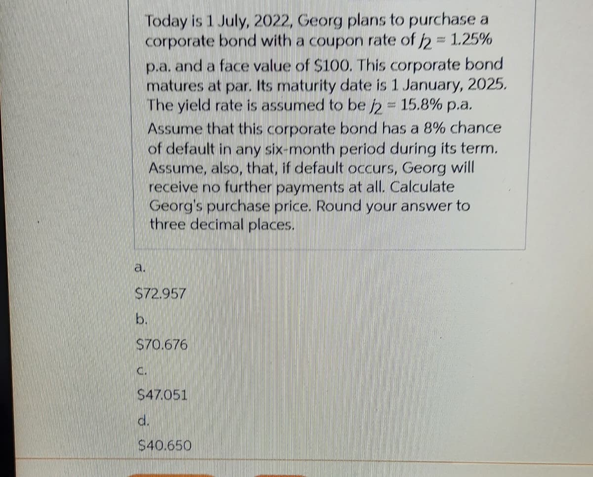 Today is 1 July, 2022, Georg plans to purchase a
corporate bond with a coupon rate of 2 1.25%
p.a. and a face value of $100. This corporate bond
matures at par. Its maturity date is 1 January, 2025.
WIThe yield rate is assumed to be 2 15.8% p.a.,
Assume that this corporate bond has a 8% chance
of default in any six-month period during its term.
Assume, also, that, if default occurs, Georg will
receive no further payments at all. Calculate
Georg's purchase price. Round your answer to
three decimal places.
a.
S72.957
b.
S70.676
C.
$47.051
d.
$40.650
