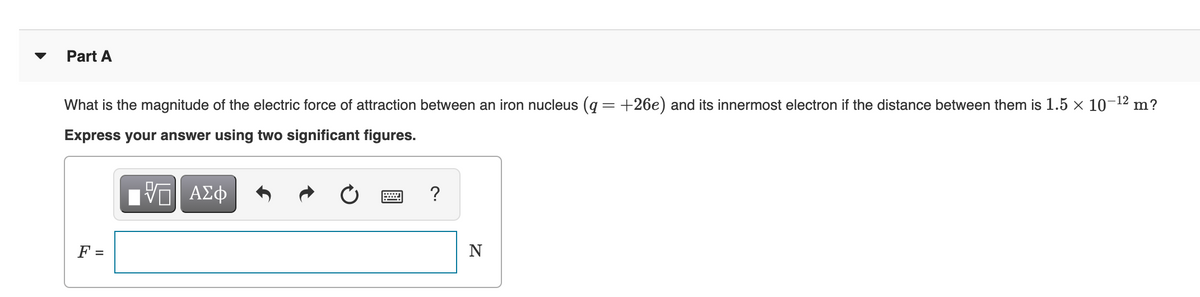 Part A
What is the magnitude of the electric force of attraction between an iron nucleus (q = +26e) and its innermost electron if the distance between them is 1.5 x 10¬12 m?
Express your answer using two significant figures.
ΑΣφ
?
F =
N

