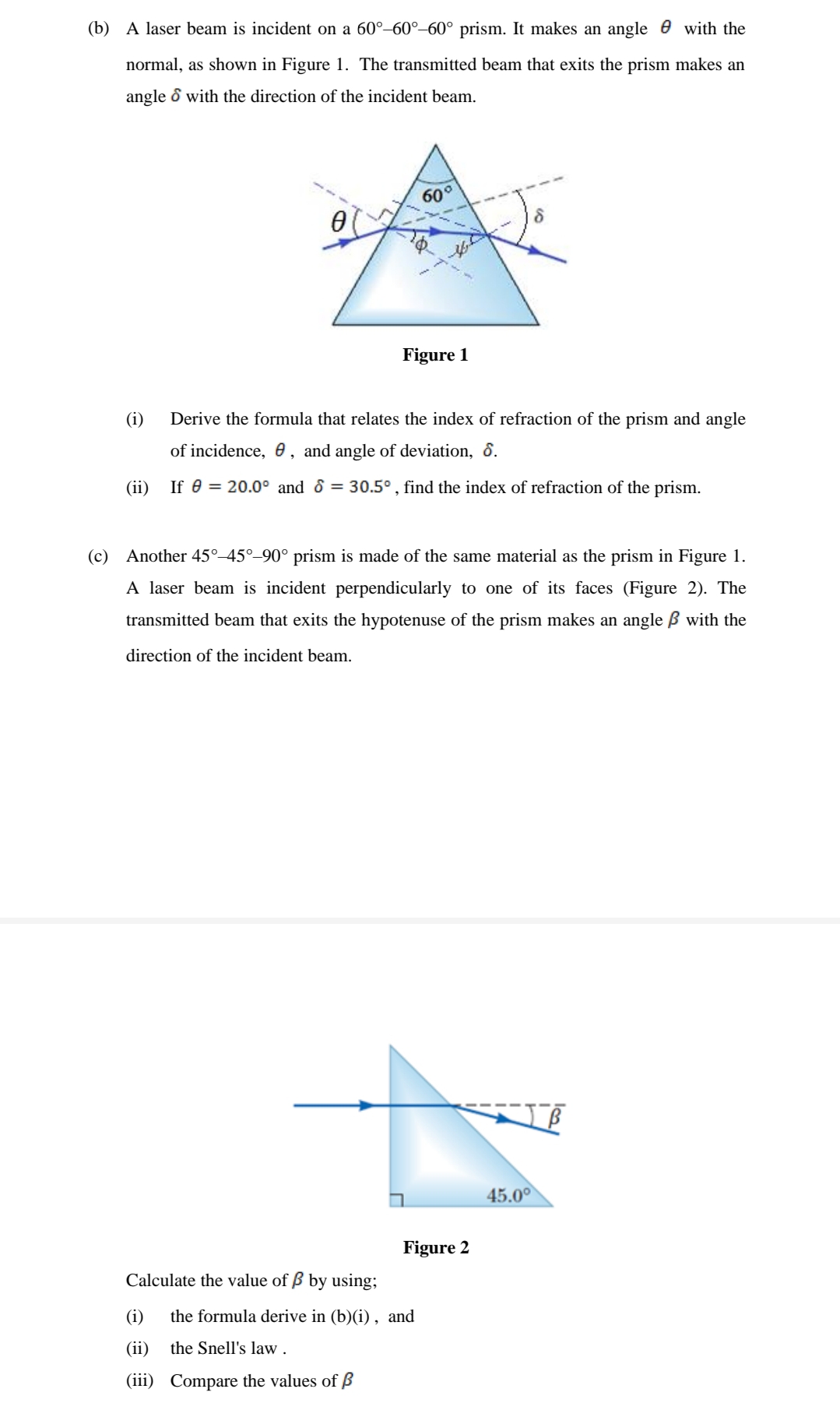 (b) A laser beam is incident on a 60°–60°–60° prism. It makes an angle e with the
normal, as shown in Figure 1. The transmitted beam that exits the prism makes an
angle & with the direction of the incident beam.
60°
Figure 1
(i)
Derive the formula that relates the index of refraction of the prism and angle
of incidence, 0, and angle of deviation, 8.
(ii)
If e = 20.0° and & = 30.5° , find the index of refraction of the prism.
(c) Another 45°–45°-90° prism is made of the same material as the prism in Figure 1.
A laser beam is incident perpendicularly to one of its faces (Figure 2). The
transmitted beam that exits the hypotenuse of the prism makes an angle ß with the
direction of the incident beam.
45.0
Figure 2
Calculate the value of B by using;
(i)
the formula derive in (b)(i) , and
(ii)
the Snell's law .
(iii) Compare the values of ß
