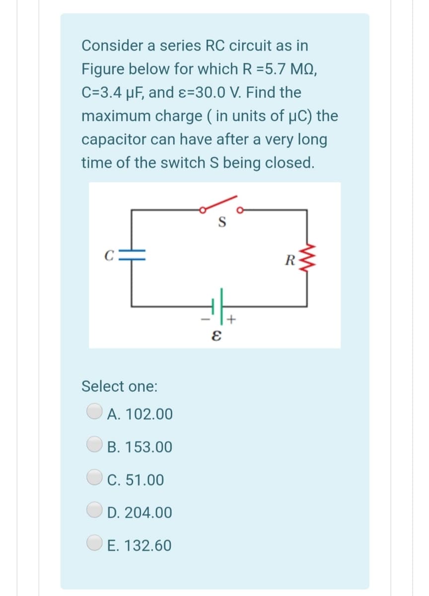 Consider a series RC circuit as in
Figure below for which R =5.7 MO,
C=3.4 µF, and ɛ=30.0 V. Find the
maximum charge ( in units of µC) the
capacitor can have after a very long
time of the switch S being closed.
C
R
+
Select one:
А. 102.00
B. 153.00
C. 51.00
D. 204.00
E. 132.60
