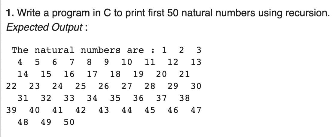 1. Write a program in C to print first 50 natural numbers using recursion.
Expected Output :
The natural numbers are
1
2
4
7
8
9.
10
11
12
13
14
15
16
17
18
19
20
21
22
23
24
25
26
27
28
29
30
31
32
33
34
35
36
37
38
39
40
41
42
43
44
45
46
47
48
49
50
