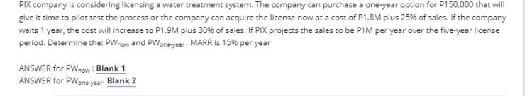 PIX company is considering licensing a water treatment system. The company can purchase a one-year option for P150,000 that will
give it time to pilot test the process or the company can acquire the license now at a cost of P1.8M plus 25% of sales. If the company
waits 1 year, the cost will increase to P1.9M plus 30% of sales. If PIX projects the sales to be P1M per year over the five-year license
period. Determine the: PWnow and PWoneyear . MARR is 15% per year
ANSWER for PWnow: Blank 1
ANSWER for PWone-yeari Blank 2
