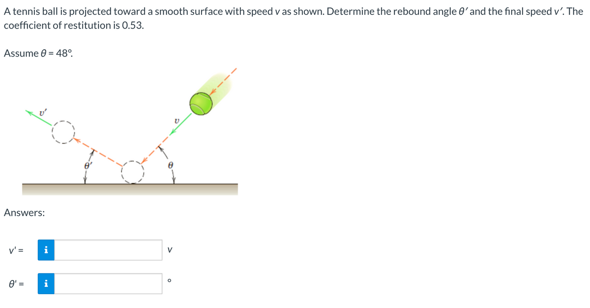 A tennis ball is projected toward a smooth surface with speed v as shown. Determine the rebound angle 0'and the final speed v'. The
coefficient of restitution is 0.53.
Assume 0 = 48°.
Answers:
v' =
V
O' =
%D
