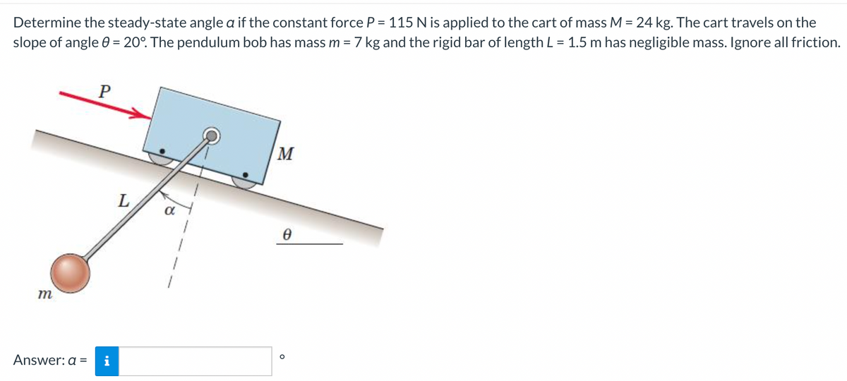 Determine the steady-state angle a if the constant force P = 115 N is applied to the cart of mass M = 24 kg. The cart travels on the
slope of angle 0 = 20°. The pendulum bob has mass m = 7 kg and the rigid bar of length L = 1.5 m has negligible mass. Ignore all friction.
%D
P
M
L
m
Answer: a =
i
